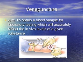VenepunctureVenepuncture
• Aim: To obtain a blood sample forAim: To obtain a blood sample for
laboratory testing which will accuratelylaboratory testing which will accurately
reflect the in vivo levels of a givenreflect the in vivo levels of a given
substancesubstance
 