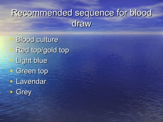 Recommended sequence for bloodRecommended sequence for blood
drawdraw
• Blood cultureBlood culture
• Red top/gold topRed top/gold top
• Light blueLight blue
• Green topGreen top
• LavendarLavendar
• GreyGrey
 