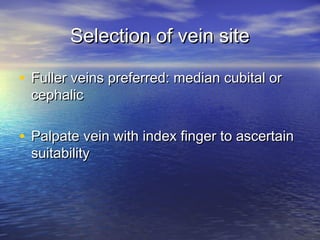 Selection of vein siteSelection of vein site
• Fuller veins preferred: median cubital orFuller veins preferred: median cubital or
cephaliccephalic
• Palpate vein with index finger to ascertainPalpate vein with index finger to ascertain
suitabilitysuitability
 