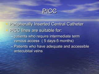 PICCPICC
• Peripherally Inserted Central CatheterPeripherally Inserted Central Catheter
• PICC lines are suitable for:PICC lines are suitable for:
– patients who require intermediate termpatients who require intermediate term
venous access ( 5 days-5 months)venous access ( 5 days-5 months)
– Patients who have adequate and accessiblePatients who have adequate and accessible
antecubital veinsantecubital veins
 