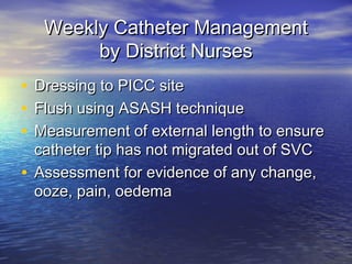 Weekly Catheter ManagementWeekly Catheter Management
by District Nursesby District Nurses
• Dressing to PICC siteDressing to PICC site
• Flush using ASASH techniqueFlush using ASASH technique
• Measurement of external length to ensureMeasurement of external length to ensure
catheter tip has not migrated out of SVCcatheter tip has not migrated out of SVC
• Assessment for evidence of any change,Assessment for evidence of any change,
ooze, pain, oedemaooze, pain, oedema
 