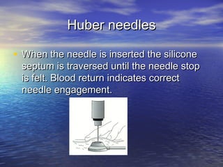 Huber needlesHuber needles
• When the needle is inserted the siliconeWhen the needle is inserted the silicone
septum is traversed until the needle stopseptum is traversed until the needle stop
is felt. Blood return indicates correctis felt. Blood return indicates correct
needle engagement.needle engagement.
 
