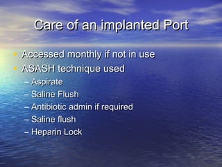 Care of an implanted PortCare of an implanted Port
• Accessed monthly if not in useAccessed monthly if not in use
• ASASH technique usedASASH technique used
– AspirateAspirate
– Saline FlushSaline Flush
– Antibiotic admin if requiredAntibiotic admin if required
– Saline flushSaline flush
– Heparin LockHeparin Lock
 