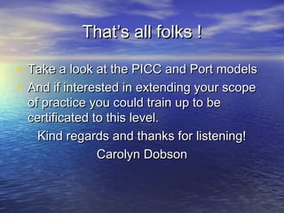 That’s all folks !That’s all folks !
• Take a look at the PICC and Port modelsTake a look at the PICC and Port models
• And if interested in extending your scopeAnd if interested in extending your scope
of practice you could train up to beof practice you could train up to be
certificated to this level.certificated to this level.
Kind regards and thanks for listening!Kind regards and thanks for listening!
Carolyn DobsonCarolyn Dobson
 