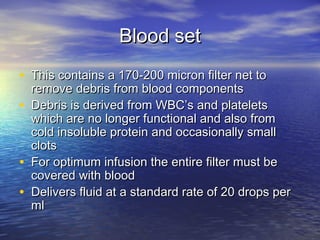 Blood setBlood set
• This contains a 170-200 micron filter net toThis contains a 170-200 micron filter net to
remove debris from blood componentsremove debris from blood components
• Debris is derived from WBC’s and plateletsDebris is derived from WBC’s and platelets
which are no longer functional and also fromwhich are no longer functional and also from
cold insoluble protein and occasionally smallcold insoluble protein and occasionally small
clotsclots
• For optimum infusion the entire filter must beFor optimum infusion the entire filter must be
covered with bloodcovered with blood
• Delivers fluid at a standard rate of 20 drops perDelivers fluid at a standard rate of 20 drops per
mlml
 