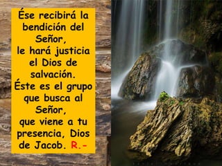 Ése recibirá la
bendición del
Señor,
le hará justicia
el Dios de
salvación.
Éste es el grupo
que busca al
Señor,
que viene a tu
presencia, Dios
de Jacob. R.-

 