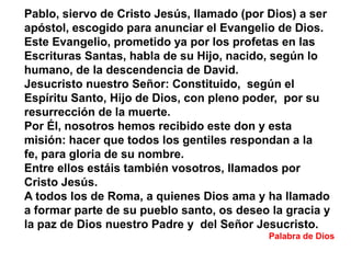 Pablo, siervo de Cristo Jesús, llamado (por Dios) a ser
apóstol, escogido para anunciar el Evangelio de Dios.
Este Evangelio, prometido ya por los profetas en las
Escrituras Santas, habla de su Hijo, nacido, según lo
humano, de la descendencia de David.
Jesucristo nuestro Señor: Constituido, según el
Espíritu Santo, Hijo de Dios, con pleno poder, por su
resurrección de la muerte.
Por Él, nosotros hemos recibido este don y esta
misión: hacer que todos los gentiles respondan a la
fe, para gloria de su nombre.
Entre ellos estáis también vosotros, llamados por
Cristo Jesús.
A todos los de Roma, a quienes Dios ama y ha llamado
a formar parte de su pueblo santo, os deseo la gracia y
la paz de Dios nuestro Padre y del Señor Jesucristo.
Palabra de Dios

 