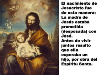 El nacimiento de
Jesucristo fue
de esta manera:
La madre de
Jesús estaba
prometida
(desposada) con
José.
Antes de vivir
juntos resulto
que ella
esperaba un
hijo, por obra del
Espíritu Santo.

 