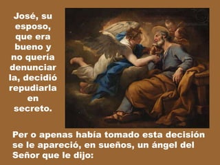 José, su
esposo,
que era
bueno y
no quería
denunciar
la, decidió
repudiarla
en
secreto.
Per o apenas había tomado esta decisión
se le apareció, en sueños, un ángel del
Señor que le dijo:

 