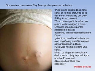 Dios envía un mensaje al Rey Acaz (por las palabras de Isaías):

“Pide tú una señal a Dios. Una
señal en lo más profundo de la
tierra o en lo más alto del cielo”.
El Rey Acaz contestó:
“Yo no quiero pedir la señal. No
quiero tentar (obligar) a Dios”.
Entonces Dios dice (por las
palabras de Isaías):
“Escucha, casa (descendencia) de
David:
¿Vosotros cansáis a los hombres
(con engaños) y queréis también
cansar (engañar) a Dios?
Pues Dios mismo, os dará una
señal.
Mirad: La virgen esta encinta y
dará a luz un hijo y le pondrá por
nombre Emmanuel
(Que significa “Dios con
nosotros”)”
Palabra de Dios

 