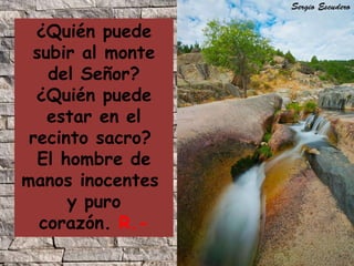 ¿Quién puede
subir al monte
del Señor?
¿Quién puede
estar en el
recinto sacro?
El hombre de
manos inocentes
y puro
corazón. R.-

 