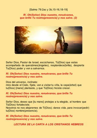 [Salmo 79:2ac y 3b,15-16,18-19]
R/. Oh(Señor) Dios nuestro, renuévanos,
que brille Tu rostro(presencia) y nos salve. (2)
Señor Dios, Pastor de Israel, escúchanos, Tú(Dios) que estas
acompañado de querubines(ángeles), resplandece(brilla), despierta
Tu(Dios) poder y ven a salvarnos.
R/. Oh(Señor) Dios nuestro, renuévanos, que brille Tu
rostro(presencia) y nos salve.
Dios del universo, inclínate:
mira desde el Cielo, fíjate, ven a visitar tu viña, la cepa(árbol) que
tu(Dios) [mano] plantaste, y que Tú(Dios) hiciste crecer.
R/. Oh(Señor) Dios nuestro, renuévanos, que brille Tu
rostro(presencia) y nos salve.
Señor Dios, deseo que [tu mano] protejas a tu elegido, al hombre que
Tú(Dios) fortaleciste.
Nosotros no nos alejaremos de Ti(Dios); danos vida, para invocar(pedir)
tu(Dios) nombre(presencia).
R/. Oh(Señor) Dios nuestro, renuévanos, que brille Tu
rostro(presencia) y nos salve.
LECTURA DE LA CARTA A LOS CRISTIANOS HEBREOS
 