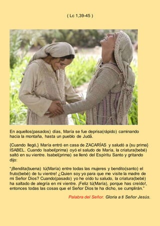 ( Lc 1,39-45 )
En aquellos(pasados) días, María se fue deprisa(rápido) caminando
hacia la montaña, hasta un pueblo de Judá́.
{Cuando llegó,} María entró en casa de ZACARÍAS y saludó a {su prima}
ISABEL. Cuando Isabel(prima) oyó el saludo de María, la criatura(bebé)
saltó en su vientre. Isabel(prima) se llenó del Espíritu Santo y gritando
dijo:
“¡Bendita(buena) tú(María) entre todas las mujeres y bendito(santo) el
fruto(bebé) de tu vientre! ¿Quien soy yo para que me visite la madre de
mi Señor Dios? Cuando(pasado) yo he oído tu saludo, la criatura(bebé)
ha saltado de alegría en mi vientre. ¡Feliz tú(María), porque has creído!,
entonces todas las cosas que el Señor Dios te ha dicho, se cumplirán.”
Palabra del Señor. Gloria a ti Señor Jesús.
 
