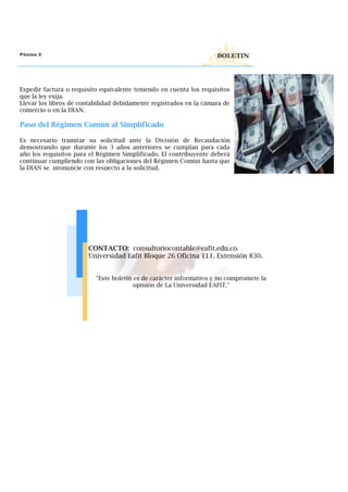 Expedir factura o requisito equivalente teniendo en cuenta los requisitos
que la ley exija.
Llevar los libros de contabilidad debidamente registrados en la cámara de
comercio o en la DIAN.
Paso del Régimen Común al Simplificado
Es necesario tramitar su solicitud ante la División de Recaudación
demostrando que durante los 3 años anteriores se cumplan para cada
año los requisitos para el Régimen Simplificado. El contribuyente deberá
continuar cumpliendo con las obligaciones del Régimen Común hasta que
la DIAN se pronuncie con respecto a la solicitud.
Página 3 BOLETIN
CONTACTO: consultoriocontable@eafit.edu.co.
Universidad Eafit Bloque 26 Oficina 111. Extensión 830.
"Este boletín es de carácter informativo y no compromete la
opinión de La Universidad EAFIT."
 