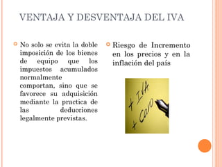 VENTAJA Y DESVENTAJA DEL IVA
 Riesgo de Incremento
en los precios y en la
inflación del país
 No solo se evita la doble
imposición de los bienes
de equipo que los
impuestos acumulados
normalmente
comportan, sino que se
favorece su adquisición
mediante la practica de
las deducciones
legalmente previstas.
 