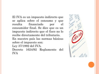 El IVA es un impuesto indirecto que
se aplica sobre el consumo y que
resulta financiado por el
consumidor final. Se dice que es un
impuesto indirecto que el fisco no lo
recibe directamente del tributario.
En nuestro país las normas básicas
sobre el impuesto son:
Ley 37/1992 del IVA.
Decreto 1624/92 Reglamento del
IVA
 