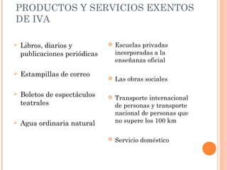 PRODUCTOS Y SERVICIOS EXENTOS
DE IVA
 Libros, diarios y
publicaciones periódicas
 Estampillas de correo
 Boletos de espectáculos
teatrales
 Agua ordinaria natural
 Escuelas privadas
incorporadas a la
enseñanza oficial
 Las obras sociales
 Transporte internacional
de personas y transporte
nacional de personas que
no supere los 100 km
 Servicio doméstico
 