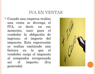 IVA EN VENTAS
 Cuando una empresa realiza
una venta se devenga el
IVA, es decir, en ese
momento, nace para el
vendedor la obligación de
ingresos. el importe del
impuesto. Esta repercusión
se realiza emitiendo una
factura en la que el
vendedor carga el impuesto
al comprador recuperando
así el importe. (Iva
generado)
 