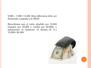 9.600 – 7.200 = 2.400. Esta diferencia debe ser
declarada y pagada a la DIAN
Recordemos que el valor añadido era 15.000
(compró por 45.000 y vendió por 60.000), y
apliquemos el impuesto al mismo, 16 % x
15.000= $2.400
 