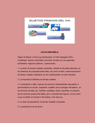 HECHO IMPONIBLE
Según el Artículo 3 de la Ley del Impuesto al Valor Agregado (IVA),
Constituyen hechos imponibles a los fines de esta Ley, las siguientes
actividades, negocios jurídicos u operaciones:
1. La venta de bienes muebles corporales, incluida la de partes alícuotas en
los derechos de propiedad sobre ellos; así como el retiro o desincorporación
de bienes muebles realizados por los contribuyentes de este impuesto.
2. La importación definitiva de bienes muebles.
3. La prestación a título oneroso de servicios independientes ejecutados o
aprovechados en el país, incluyendo aquellos que provengan del exterior, en
los términos de esta Ley. También constituye hecho imponible, el consumo
de los servicios propios del objeto, giro o actividad del negocio, en los casos
a que se refiere el numeral 4 del artículo 4 de esta Ley.
4. La venta de exportación de bienes muebles corporales.
5. La exportación de servicios.
 