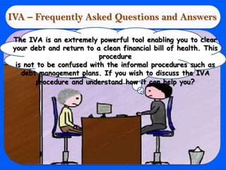 IVA – Frequently Asked Questions and Answers

 The IVA is an extremely powerful tool enabling you to clear
 your debt and return to a clean financial bill of health. This
                           procedure
  is not to be confused with the informal procedures such as
    debt management plans. If you wish to discuss the IVA
         procedure and understand how it can help you?
 