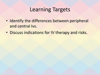 Learning Targets
• Identify the differences between peripheral
and central Ivs.
• Discuss indications for IV therapy and risks.