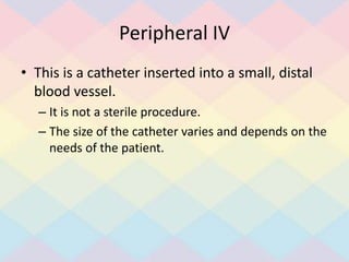 Peripheral IV
• This is a catheter inserted into a small, distal
blood vessel.
– It is not a sterile procedure.
– The size of the catheter varies and depends on the
needs of the patient.