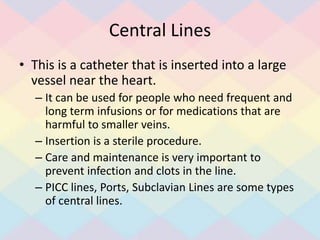 Central Lines
• This is a catheter that is inserted into a large
vessel near the heart.
– It can be used for people who need frequent and
long term infusions or for medications that are
harmful to smaller veins.
– Insertion is a sterile procedure.
– Care and maintenance is very important to
prevent infection and clots in the line.
– PICC lines, Ports, Subclavian Lines are some types
of central lines.