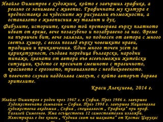 Ивайло Димитров е художник, който е завършил графика, а
реално се занимава с живопис. Графичната му култура е
предпоставка за чудесните му рисувални възможности, а
останалото е живописния му талант и дух.
Фабулите, историите, които той претворява върху платното
идват от време, вече позагубено и позабравено за нас. Време
на първичен бит, вече залязал, но поднесен от автора с много
светъл хумор, с весел поглед върху човешките нрави,
традиции и приключения. Един много точен усет за
карикатурност, създава поредица български, народни
типажи, хванати от автора във всевъзможни житейски
ситуации, където се пресичат смешното с трагичното,
красивото с грозното, тривиалното с необикновеното.
В повечето случаи надделява смехът, с който авторът дарява
зрителите.
Краси Алексиева, 2014 г.
Ивайло Димитров е роден през 1967 г. в София. През 1986 г. завършва
Художествената гимназия – София. През 1998 г. завършва Национална
художествена академия , София , специалност „ Графика” при проф.
Галилей Симеонов. Има осъществени 12 самостоятелни изложби.
Илюстрирал е две книги „ Чудния свят на шахмата” от Костас Царухас

 