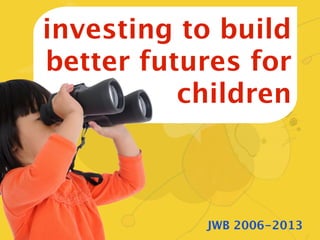 investing to build
better futures for
          children



           JWB 2006-2013
 
