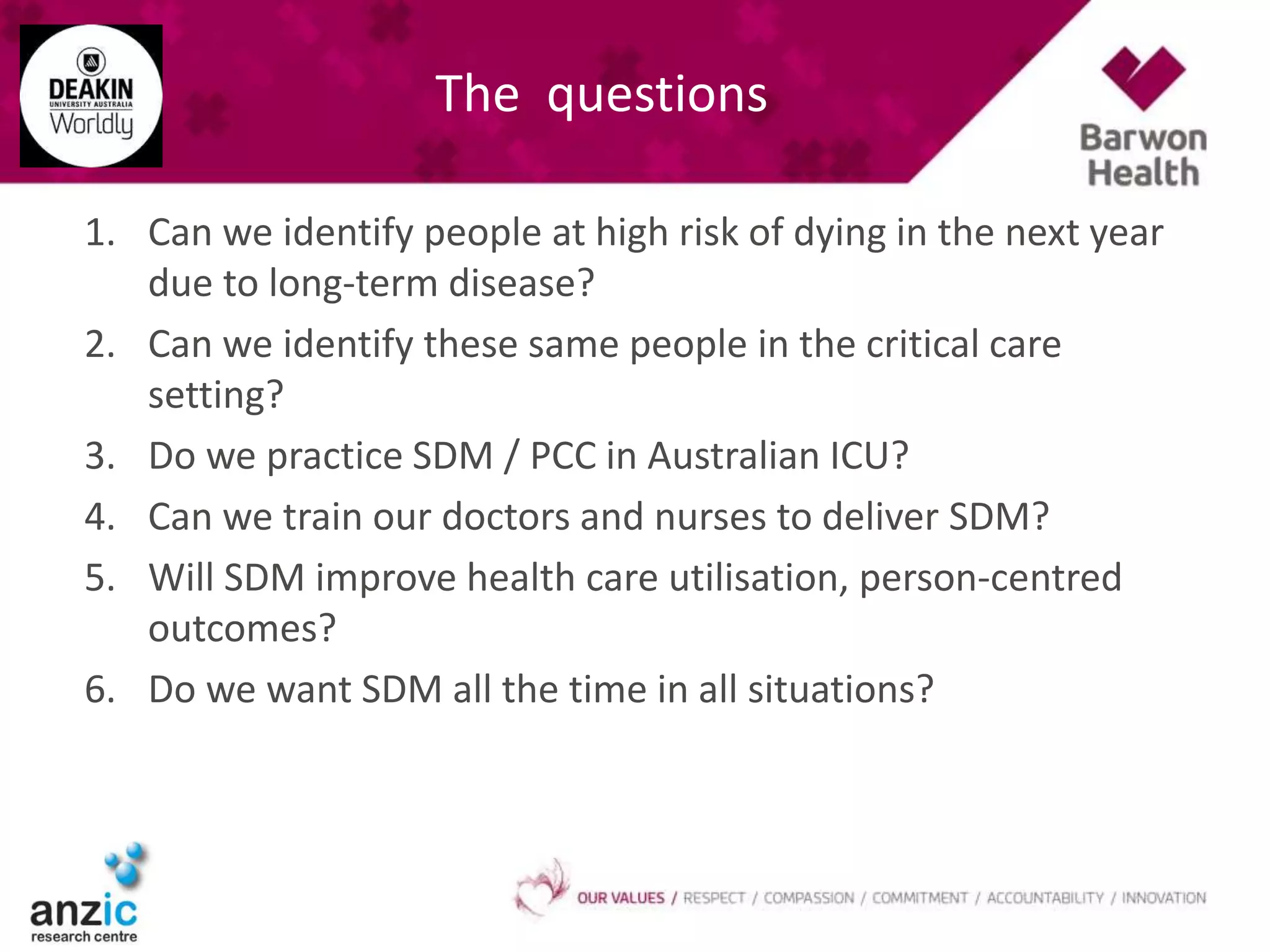 The questions
1. Can we identify people at high risk of dying in the next year
due to long-term disease?
2. Can we identify these same people in the critical care
setting?
3. Do we practice SDM / PCC in Australian ICU?
4. Can we train our doctors and nurses to deliver SDM?
5. Will SDM improve health care utilisation, person-centred
outcomes?
6. Do we want SDM all the time in all situations?
 