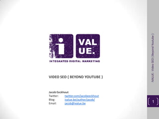 IVALUE : Video SEO { Beyond Youtube }
VIDEO SEO { BEYOND YOUTUBE }


Jacob Eeckhout
Twitter:   twitter.com/jacobeeckhout
Blog:      ivalue.be/author/jacob/
Email:     jacob@ivalue.be                      1
 