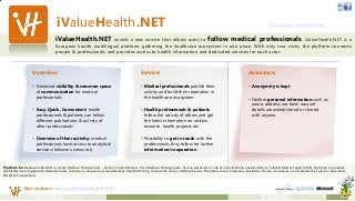 iValueHealth.NET http://beta.iValueHealth.NET
iValueHealth.NET unveils a new service that allows users to follow medical professionals. iValueHealth.NET is a
European health multilingual platform gathering the healthcare ecosystem in one place. With only two clicks, the platform connects
people & professionals and provides access to health information and dedicated services for each actor.
Our contact contact@iValueHealth.NET
Service:
 Medical professionals publish their
activity and build their reputation in
the healthcare ecosystem
 Health professionals & patients
follow the activity of others and get
the latest information on articles,
research, health projects etc.
 Possibility to get in touch with the
professionals they follow for further
information/cooperation
Assurance:
 Anonymity is kept
 Neither personal information such as
name, address nor bank account
details are asked/stored or shared
with anyone.
Overview:
 Enhanced visibility & common space
of communication for medical
professionals
 Easy, Quick, Convenient: health
professionals & patients can follow
different publications & activity of
other professionals
 Overview of their activity: medical
professionals have access to analytical
services (followers, views etc)
Platform for General Subscriber or Users, Medical Professionals - Doctor, Future Doctors, Para Medical Professionals - Nurse, Association, Lab etc, Key Opinion Leader (KOL) or Subject Matter Expert (SME), Nutrition companies,
M2M/Device or Equipment Manufacturers, Insurance companies, Government & Health Ministry, Hospital & Clinics, Medical Stores, Pharmaceutical companies, Institutes, Private companies, Social Networks, Telecom Operators,
NGOs & Foundations
 