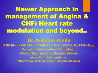 Newer Approach in
management of Angina &
CHF: Heart rate
modulation and beyond..
Dr. Arindam Pande
MBBS (Hons), MD, DM, FSCAI(USA), FESC, FACC (USA), FRCP (Glasg)
Consultant Interventional Cardiologist,
Medica SuperSpeciality Hospital, Kolkata
www.drarindampande.com
https://www.facebook.com/DrPandeCardiologist/
 