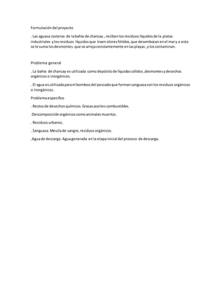 Formulación del proyecto
. Las aguasa costeras de labahía de chancay , recibenlosresiduos líquidos de la platas
industriales ylosresiduos líquidos que traenoloresfétidos,que desembocan enel mary a esto
se le suma losdesmontes.que se arrojaconstantemente enlasplayas,yloscontaminan.
Problema general
. La bahía de chancay es utilizada como depósitode líquidos sólidos ,desmontesydesechos
orgánicos o inorgánicos.
. El agua esutilizadaparael bombeodel pescadoque formansanguazaconlosresiduos orgánicos
o inorgánicos.
Problemaespecifico
. Restos de desechos químicos.Grasasaceites combustibles.
.Descomposiciónorgánicos comoanimales muertos.
. Residuos urbanos.
. Sanguaza.Mesclade sangre, residuos orgánicos.
.Aguade descarga. Aguagenerada enla etapainicial del proceso de descarga.
 