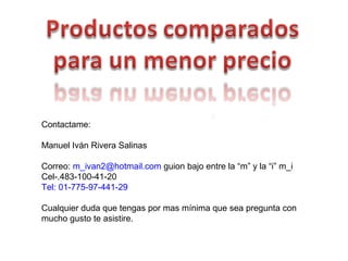 Contactame:
Manuel Iván Rivera Salinas
Correo: m_ivan2@hotmail.com guion bajo entre la “m” y la “i” m_i
Cel-.483-100-41-20
Tel: 01-775-97-441-29
Cualquier duda que tengas por mas mínima que sea pregunta con
mucho gusto te asistire.
 