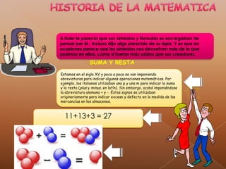 HISTORIA DE LA MATEMATICAA Euler le parecía que sus símbolos y fórmulas se encargaban de pensar por él . Incluso dijo algo parecido de su lápiz. Y es que en ocasiones parece que los símbolos nos devuelven más de lo que pusimos en ellos, como si fueran más sabios que sus creadores.SUMA Y RESTAEstamos en el siglo XV y poco a poco se van imponiendo abreviaturas para indicar algunas operaciones matemáticas. Por ejemplo, los italianos utilizaban una p y una m para indicar la suma y la resta (plus y minus, en latín). Sin embargo, acabó imponiéndose la abreviatura alemana + y -. Estos signos se utilizaban originariamente para indicar exceso y defecto en la medida de las mercancías en los almacenes.11+13+3 = 27 