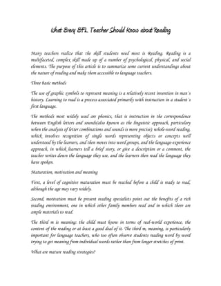 What Every EFL Teacher Should Know about Reading<br />Many teachers realize that the skill students need most is Reading. Reading is a multifaceted, complex skill made up of a number of psychological, physical, and social elements. The purpose of this article is to summarize some current understandings about the nature of reading and make them accessible to language teachers.<br />Three basic methods<br />The use of graphic symbols to represent meaning is a relatively recent invention in man´s history. Learning to read is a process associated primarily with instruction in a student´s first language.<br />The methods most widely used are phonics, that is instruction in the correspondence between English letters and sounds(also known as the linguistic approach, particulary when the analysis of letter combinations and sounds is more precise); whole-word reading, whick involves recognition of single words representing objects or concepts well understood by the learners, and then moves into word groups, and the language-experience approach, in whick learners tell a brief story, or give a description or a comment, the teacher writes down the language they use, and the learners then read the language they have spoken.<br />Maturation, motivation and meaning<br />First, a level of cognitive maturation must be reached before a child is ready to read, although the age may vary widely.  <br />Second, motivation must be present reading specialists point out the benefits of a rich reading environment, one in which other family members read and in which there are ample materials to read. <br />The third m is meaning: the child must know in terms of real-world experience, the content of the reading or at least a good deal of it. The third m, meaning, is particularly important for language teachers, who too often observe students reading word by word trying to get meaning from individual words rather than from longer stretches of print.<br />What are mature reading strategies? <br />Adjusting attention according to the Material.<br />Using the total context as an aid to comprehension<br />Skimming reading quickly to get an overall idea of the subject matter of a selection is called skimming.<br />Search Reading.<br />Prediccting. Guessing. Anticipating.<br />Critical Reading<br />Receptive Reading<br />Scanning <br />Using textual-discourse devices.<br />Synthesizing knowledge.<br />