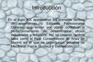 Introducción En el siglo XIX aparecieron los primeros centros de enseñanzas o Escuelas Profesionales Obreras, que tenían por objeto contribuir al perfeccionamiento de determinados oficios industriales y artísticos. Así se crearon centros tales como el Real Conservatorio de Artes de Madrid en el que se organizaron estudios de Mecánica, Física, Química y Delineación.  