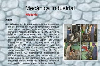 Mecánica Industrial Origen  Durante los siglos VIII al XV, en la era llamada edad de oro islámica, se realizaron notables contribuciones de los musulmanes en el campo de la tecnología mecánica. Al Jaziri, quien fue uno de ellos, escribió su famoso "Libro del Conocimiento de ingeniosos dispositivos mecánicos" en 1206, en el cual presentó muchos diseños mecánicos. También es considerado el inventor de tales dispositivos mecánicos que ahora forman la base de mecanismos, tales como árboles de levas y cigüeñal. 