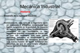 Mecánica Industrial Historia  Origen Las aplicaciones de esta ingeniería se encuentran en los archivos de muchas sociedades antiguas de todo el mundo. En la antigua Grecia, las obras de Arquímedes (287 a. C.-212 a. C.) ha influido profundamente en la mecánica occidental y Heron de Alejandría (c. 10-70 d. C.), creó la primera máquina de vapor.1 En China, Zhang Heng (78-139 d. C.) mejora un reloj de agua e inventó un sismómetro, y Ma Jun (200-265 d. C.) inventó un carro con diferencial de engranajes. El ingeniero chino Su Song (1020-1101 d. C.) incorporó un mecanismo de escape en su torre del reloj astronómico dos siglos antes de que cualquier fuga se puediese encontrar en los relojes de la Europa medieval, así como la primera cadena de transmisión.2 