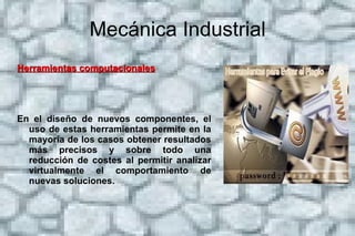 Mecánica Industrial Historia  Desarrollo de la ingeniería mecánica Históricamente, esta rama de la ingeniería nació en respuesta a diferentes necesidades que fueron surgiendo en la sociedad. Se requería de nuevos dispositivos con funcionamientos complejos en su movimiento o que soportaran grandes cantidades de fuerza, por lo que fue necesario que esta nueva disciplina estudiara el movimiento y el equilibrio. También fue necesario encontrar una nueva manera de hacer funcionar las máquinas, ya que en un principio utilizaban fuerza humana o fuerza animal.  