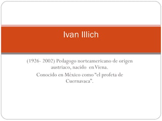 (1926- 2002) Pedagogo norteamericano de origen austriaco, nacido  en Viena. Conocido en México como “el profeta de Cuernavaca”. Ivan Illich 