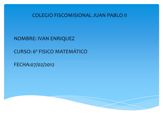COLEGIO FISCOMISIONAL JUAN PABLO II



NOMBRE: IVAN ENRIQUEZ

CURSO: 6º FISICO MATEMÁTICO

FECHA:07/02/2012
 