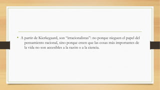 • A partir de Kierkegaard, son “irracionalistas”: no porque nieguen el papel del
    pensamiento racional, sino porque creen que las cosas más importantes de
    la vida no son accesibles a la razón o a la ciencia.
 