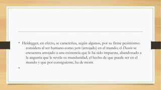 • Heidegger, en efecto, se caracteriza, según algunos, por su firme pesimismo:
    considera al ser humano como yecto (arrojado) en el mundo; el Dasein se
    encuentra arrojado a una existencia que le ha sido impuesta, abandonado a
    la angustia que le revela su mundanidad, el hecho de que puede ser en el
    mundo y que por consiguiente, ha de morir.
•
 