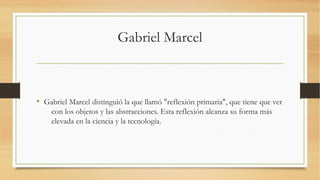 Gabriel Marcel



• Gabriel Marcel distinguió la que llamó "reflexión primaria", que tiene que ver
    con los objetos y las abstracciones. Esta reflexión alcanza su forma más
    elevada en la ciencia y la tecnología.
 