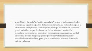 • . La por Marcel llamada "reflexión secundaria" -usada por él como método-
    se ocupa de aquellos aspectos de la existencia humana, como el cuerpo y la
    situación de cada persona, en los que se participa de forma tan completa
    que el individuo no puede abstraerse de los mismos. La reflexión
    secundaria contempla los misterios y proporciona una especie de verdad
    (filosófica, moral y religiosa) que no puede ser verificada mediante
    procedimientos científicos, pero que es confirmada mientras ilumina la
    vida de cada uno.
 