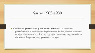 Sartre 1905-1980


• Conciencia prerreflexiva y conciencia reflesiva: La conciencia
    prerreflexiva es el mero hecho de percatarnos de algo, el tener conciencia
    de algo, y la conciencia reflexiva (el ego cogito cartesiano), surge cuando me
    doy cuenta de que me estoy percatando de algo.
 