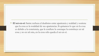 • El ser-en-sí: Sartre rechaza el dualismo entre apariencia y realidad y sostiene
    que la cosa es la totalidad de sus apariencias. Si quitamos lo que en la cosa
    es debido a la conciencia, que le confiere la esenciaque la constituye en tal
    cosa y no en tal otra, en la cosa sólo queda el ser-en-sí.
 